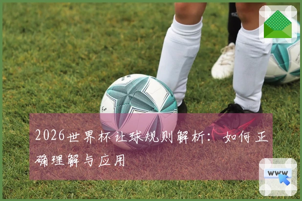 2026世界杯让球规则解析：如何正确理解与应用