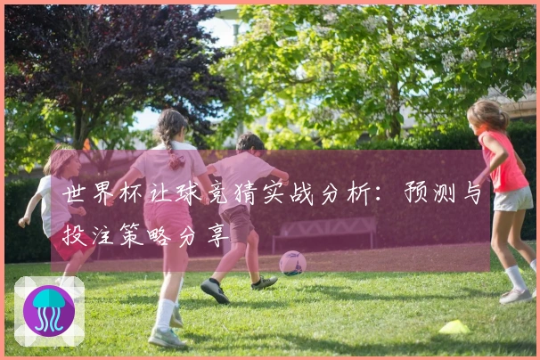 世界杯让球竞猜实战分析：预测与投注策略分享