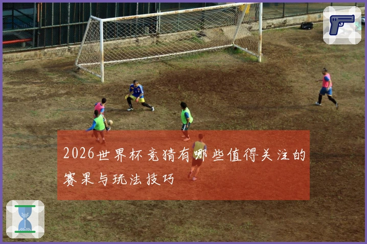 2026世界杯竞猜有哪些值得关注的赛果与玩法技巧