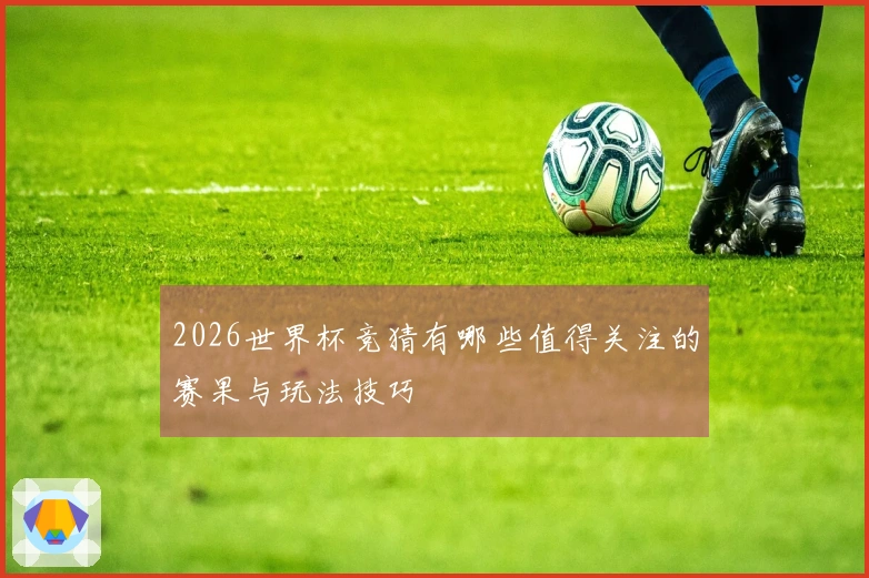 2026世界杯竞猜有哪些值得关注的赛果与玩法技巧