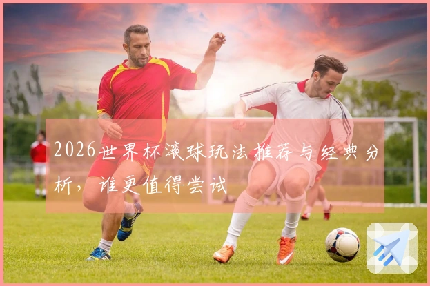 2026世界杯滚球玩法推荐与经典分析，谁更值得尝试
