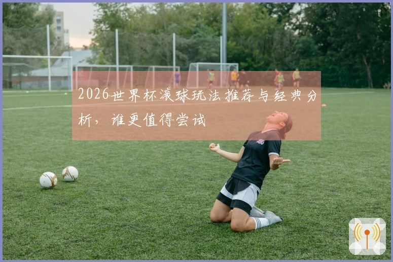 2026世界杯滚球玩法推荐与经典分析，谁更值得尝试