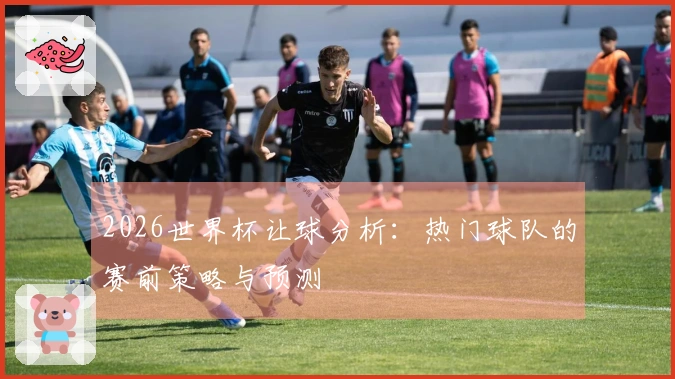2026世界杯让球分析：热门球队的赛前策略与预测